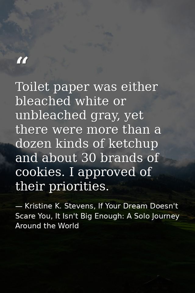 Toilet paper was either bleached white or unbleached gray, yet there were more than a dozen kinds of ketchup and about 3 — Kristine K. Stevens, If Your Dream Doesn't Scare You, It Isn't Big Enough: A Solo Journey Around the World