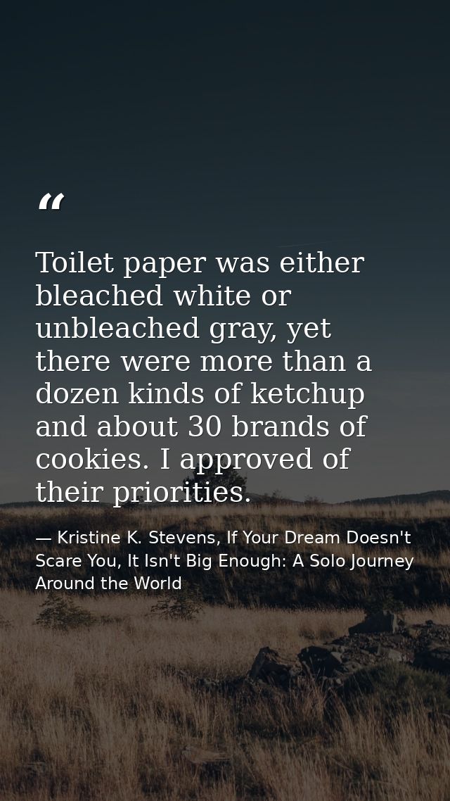 Toilet paper was either bleached white or unbleached gray, yet there were more than a dozen kinds of ketchup and about 3 — Kristine K. Stevens, If Your Dream Doesn't Scare You, It Isn't Big Enough: A Solo Journey Around the World