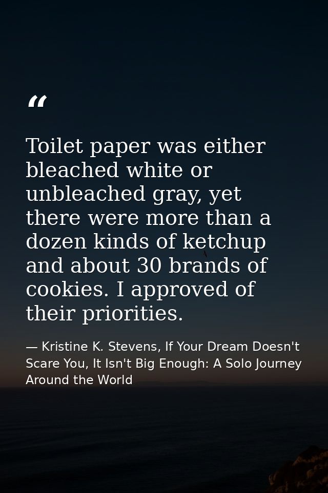 Toilet paper was either bleached white or unbleached gray, yet there were more than a dozen kinds of ketchup and about 3 — Kristine K. Stevens, If Your Dream Doesn't Scare You, It Isn't Big Enough: A Solo Journey Around the World