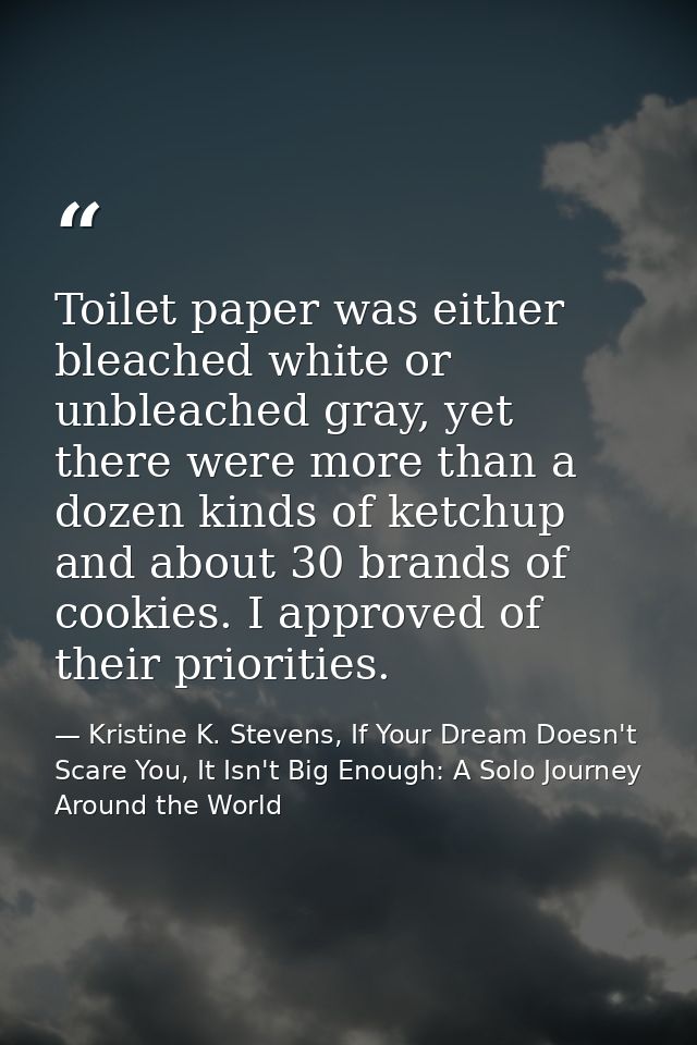 Toilet paper was either bleached white or unbleached gray, yet there were more than a dozen kinds of ketchup and about 3 — Kristine K. Stevens, If Your Dream Doesn't Scare You, It Isn't Big Enough: A Solo Journey Around the World