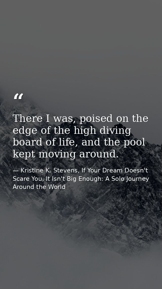 There I was, poised on the edge of the high diving board of life, and the pool kept moving around. — Kristine K. Stevens, If Your Dream Doesn't Scare You, It Isn't Big Enough: A Solo Journey Around the World