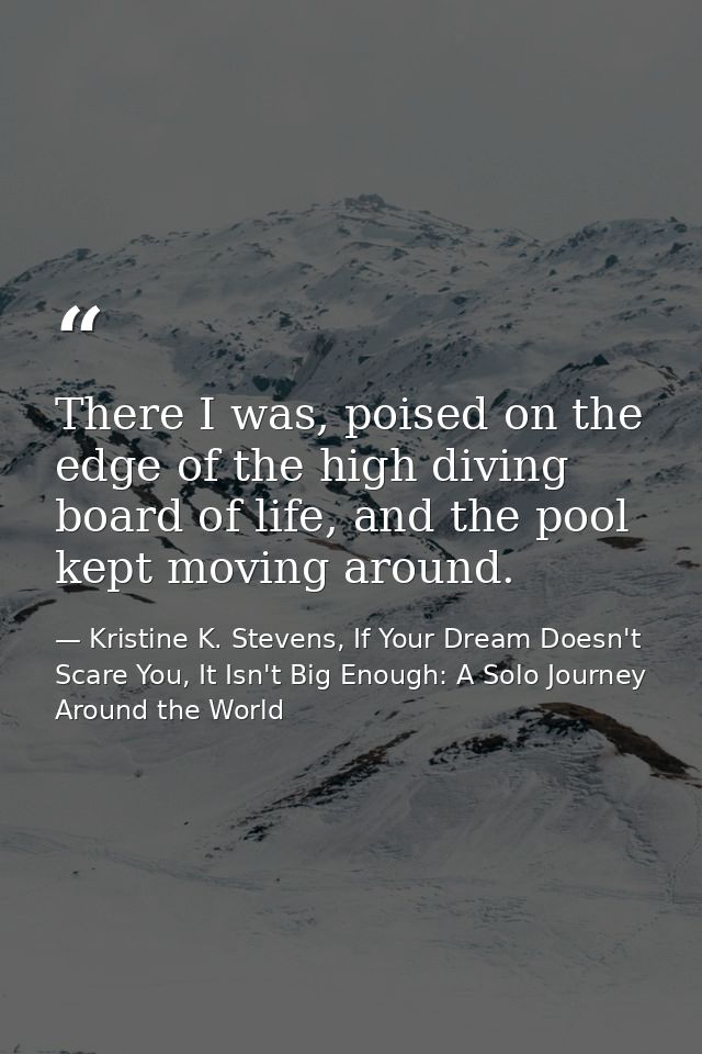 There I was, poised on the edge of the high diving board of life, and the pool kept moving around. — Kristine K. Stevens, If Your Dream Doesn't Scare You, It Isn't Big Enough: A Solo Journey Around the World