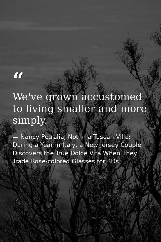 We've grown accustomed to living smaller and more simply. — Nancy Petralia, Not in a Tuscan Villa: During a Year in Italy, a New Jersey Couple Discovers the True Dolce Vita When They Trade Rose-colored Glasses for 3Ds