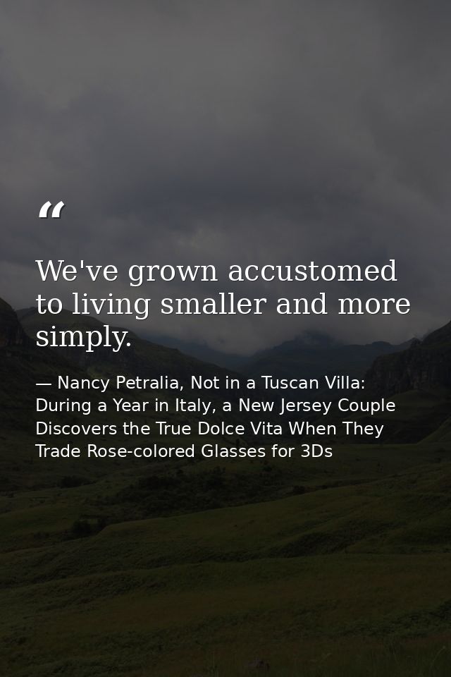 We've grown accustomed to living smaller and more simply. — Nancy Petralia, Not in a Tuscan Villa: During a Year in Italy, a New Jersey Couple Discovers the True Dolce Vita When They Trade Rose-colored Glasses for 3Ds