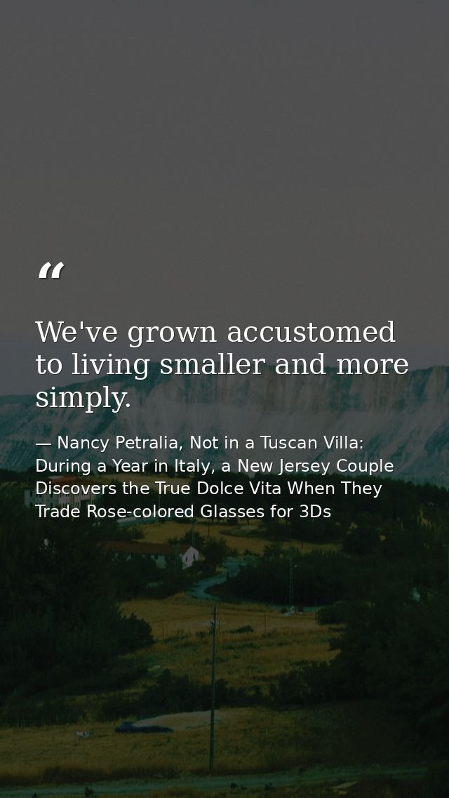 We've grown accustomed to living smaller and more simply. — Nancy Petralia, Not in a Tuscan Villa: During a Year in Italy, a New Jersey Couple Discovers the True Dolce Vita When They Trade Rose-colored Glasses for 3Ds