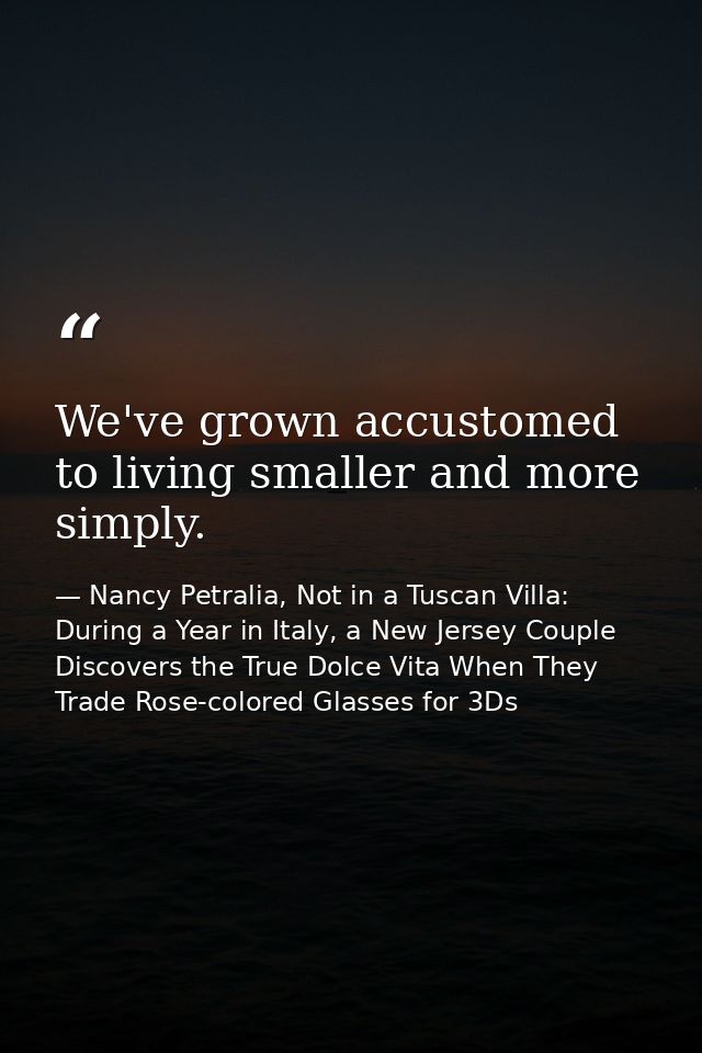 We've grown accustomed to living smaller and more simply. — Nancy Petralia, Not in a Tuscan Villa: During a Year in Italy, a New Jersey Couple Discovers the True Dolce Vita When They Trade Rose-colored Glasses for 3Ds