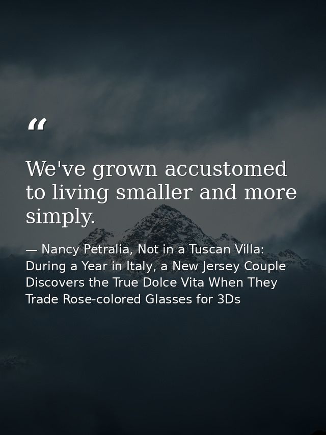 We've grown accustomed to living smaller and more simply. — Nancy Petralia, Not in a Tuscan Villa: During a Year in Italy, a New Jersey Couple Discovers the True Dolce Vita When They Trade Rose-colored Glasses for 3Ds
