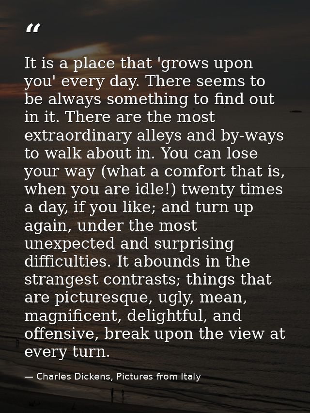 It is a place that 'grows upon you' every day. There seems to be always something to find out in it. There are the most  — Charles Dickens, Pictures from Italy