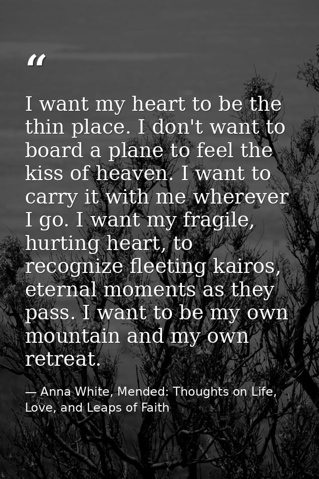 I want my heart to be the thin place. I don't want to board a plane to feel the kiss of heaven. I want to carry it with  — Anna White, Mended: Thoughts on Life, Love, and Leaps of Faith
