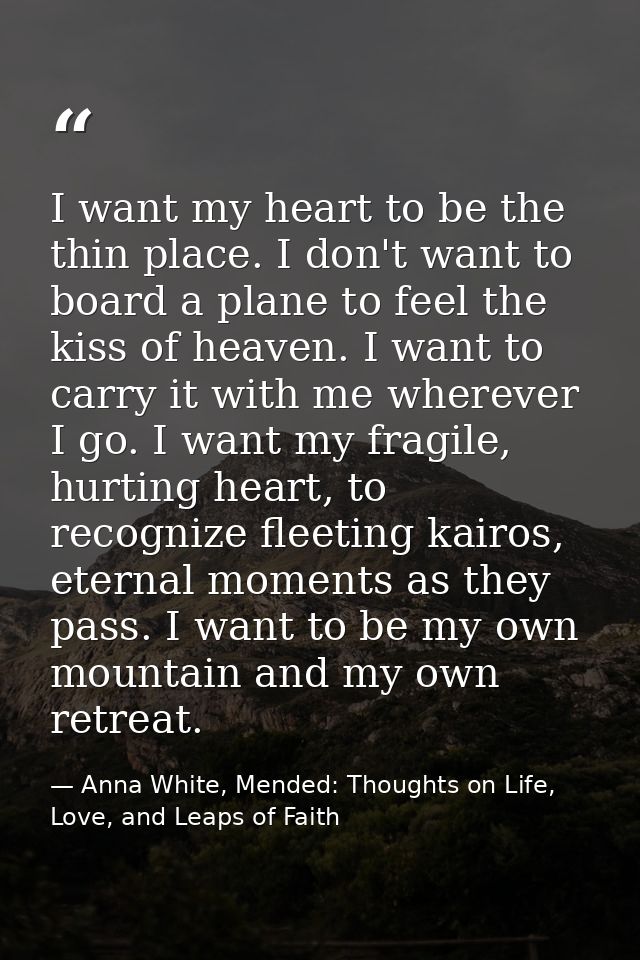 I want my heart to be the thin place. I don't want to board a plane to feel the kiss of heaven. I want to carry it with  — Anna White, Mended: Thoughts on Life, Love, and Leaps of Faith