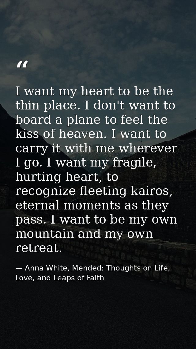 I want my heart to be the thin place. I don't want to board a plane to feel the kiss of heaven. I want to carry it with  — Anna White, Mended: Thoughts on Life, Love, and Leaps of Faith