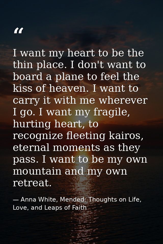 I want my heart to be the thin place. I don't want to board a plane to feel the kiss of heaven. I want to carry it with  — Anna White, Mended: Thoughts on Life, Love, and Leaps of Faith
