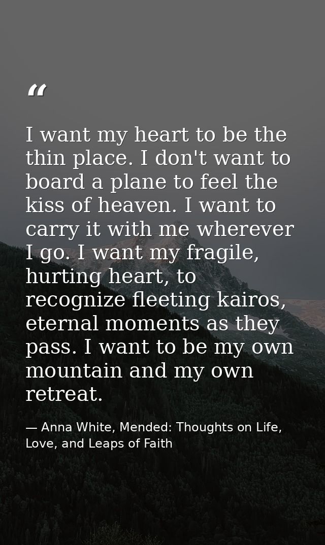 I want my heart to be the thin place. I don't want to board a plane to feel the kiss of heaven. I want to carry it with  — Anna White, Mended: Thoughts on Life, Love, and Leaps of Faith