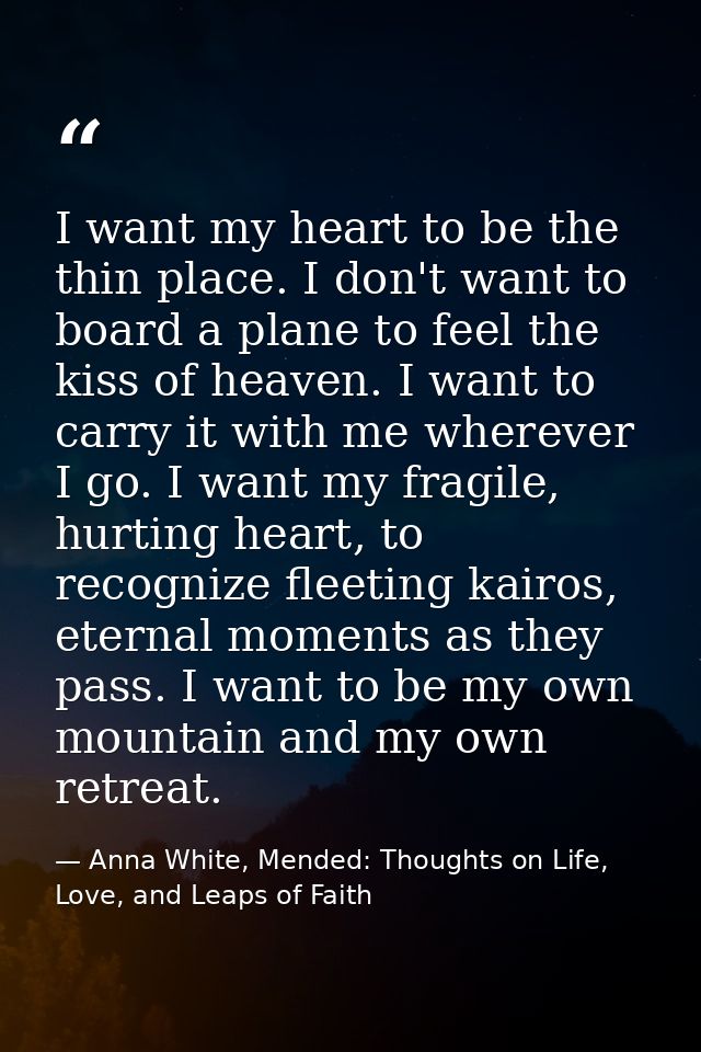 I want my heart to be the thin place. I don't want to board a plane to feel the kiss of heaven. I want to carry it with  — Anna White, Mended: Thoughts on Life, Love, and Leaps of Faith