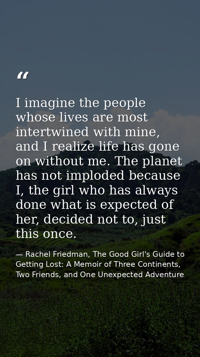 I imagine the people whose lives are most intertwined with mine, and I realize life has gone on without me. The planet h — Rachel Friedman, The Good Girl's Guide to Getting Lost: A Memoir of Three Continents, Two Friends, and One Unexpected Adventure