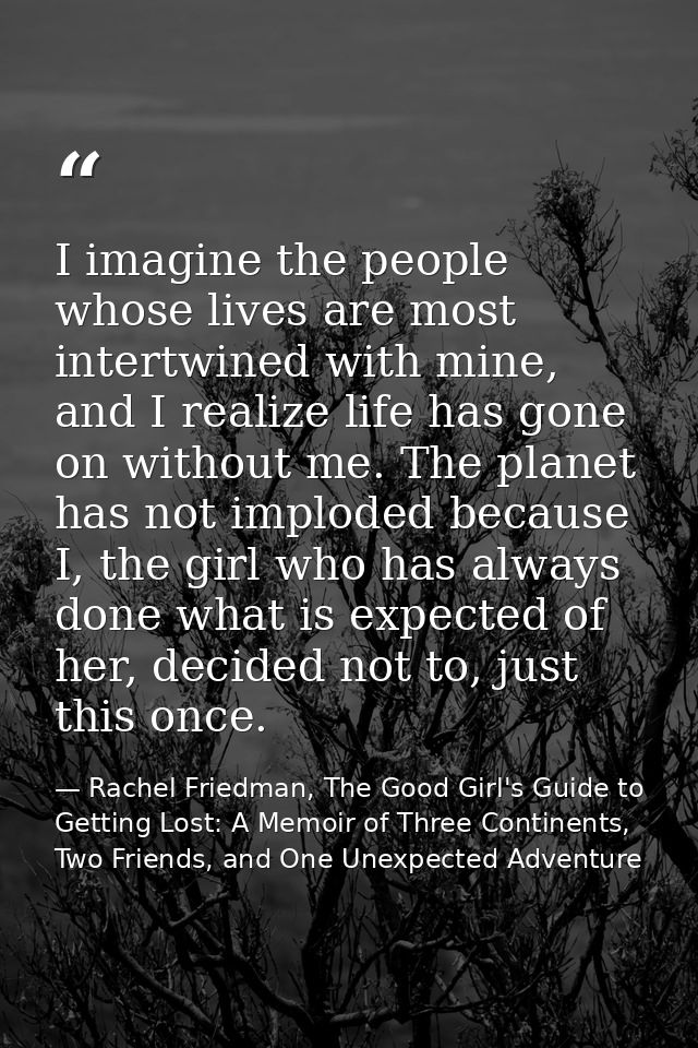 I imagine the people whose lives are most intertwined with mine, and I realize life has gone on without me. The planet h — Rachel Friedman, The Good Girl's Guide to Getting Lost: A Memoir of Three Continents, Two Friends, and One Unexpected Adventure