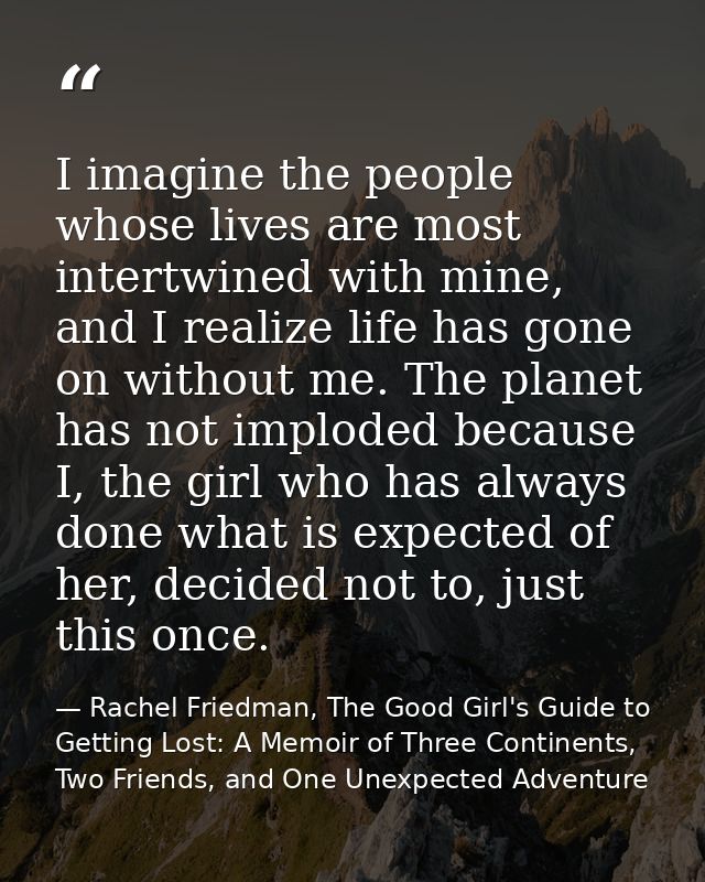 I imagine the people whose lives are most intertwined with mine, and I realize life has gone on without me. The planet h — Rachel Friedman, The Good Girl's Guide to Getting Lost: A Memoir of Three Continents, Two Friends, and One Unexpected Adventure