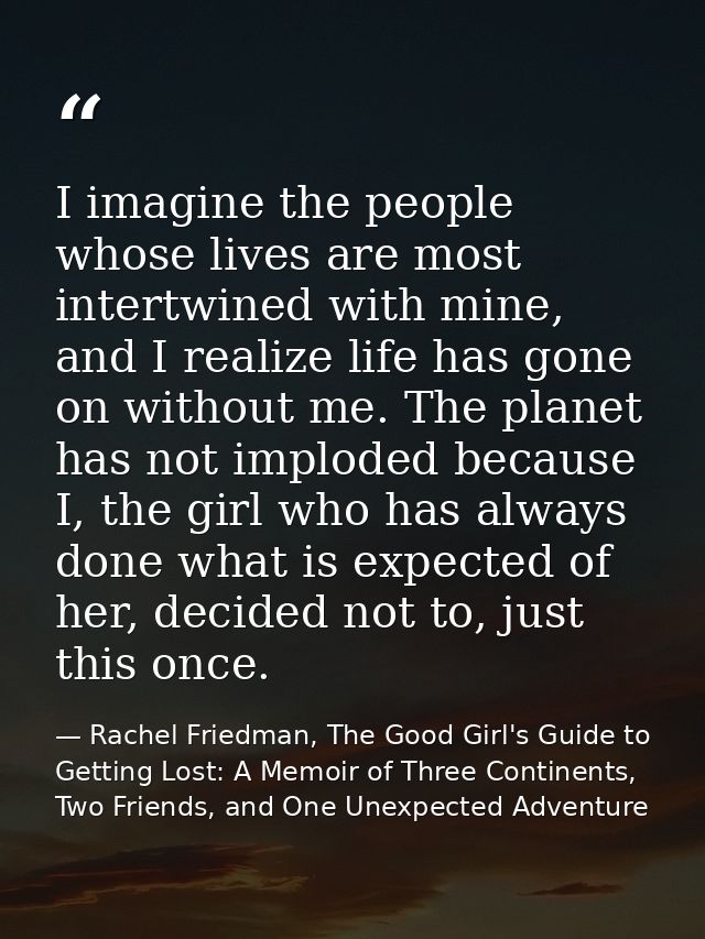 I imagine the people whose lives are most intertwined with mine, and I realize life has gone on without me. The planet h — Rachel Friedman, The Good Girl's Guide to Getting Lost: A Memoir of Three Continents, Two Friends, and One Unexpected Adventure