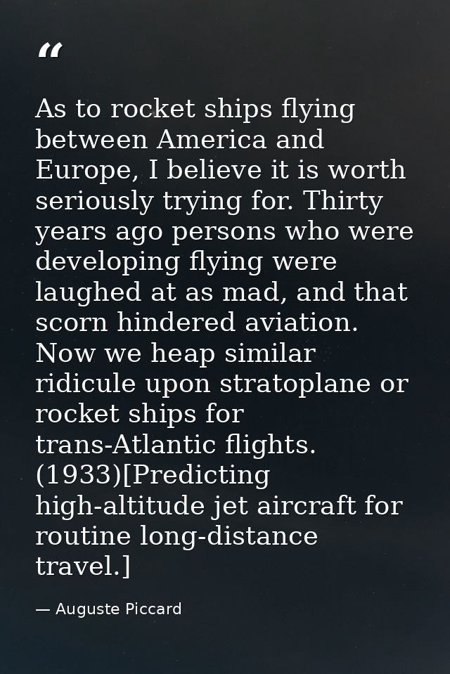 As to rocket ships flying between America and Europe, I believe it is worth seriously trying for. Thirty years ago perso — Auguste Piccard