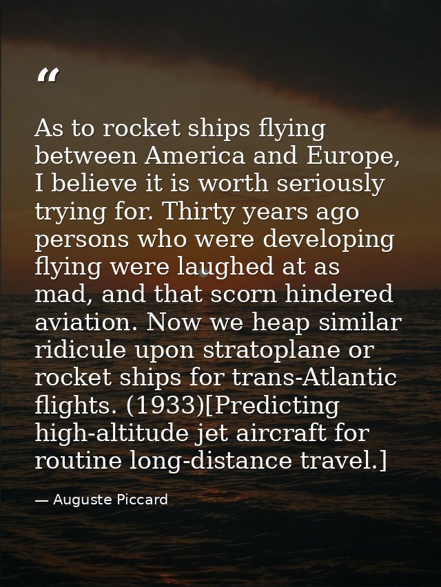 As to rocket ships flying between America and Europe, I believe it is worth seriously trying for. Thirty years ago perso — Auguste Piccard