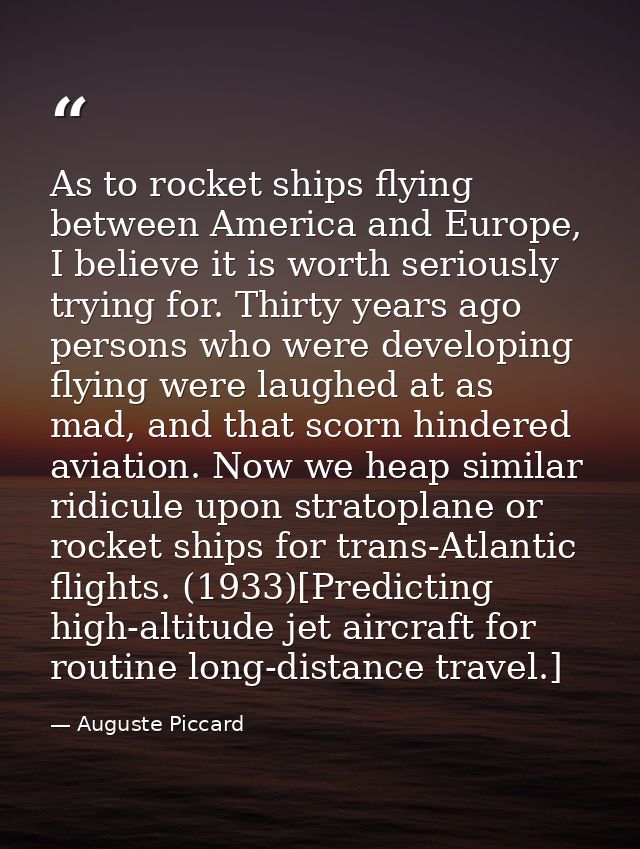 As to rocket ships flying between America and Europe, I believe it is worth seriously trying for. Thirty years ago perso — Auguste Piccard