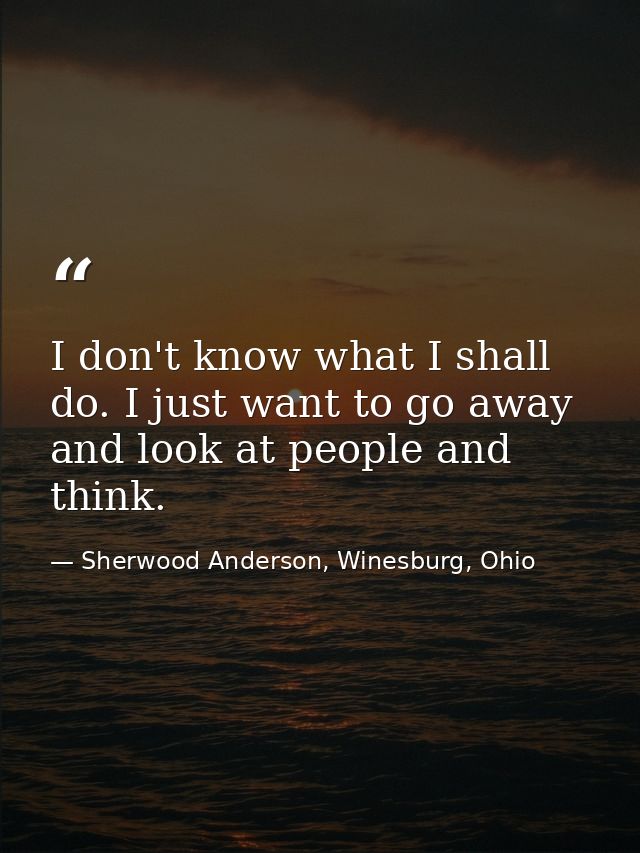 I don't know what I shall do. I just want to go away and look at people and think. — Sherwood Anderson, Winesburg, Ohio