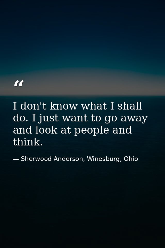 I don't know what I shall do. I just want to go away and look at people and think. — Sherwood Anderson, Winesburg, Ohio
