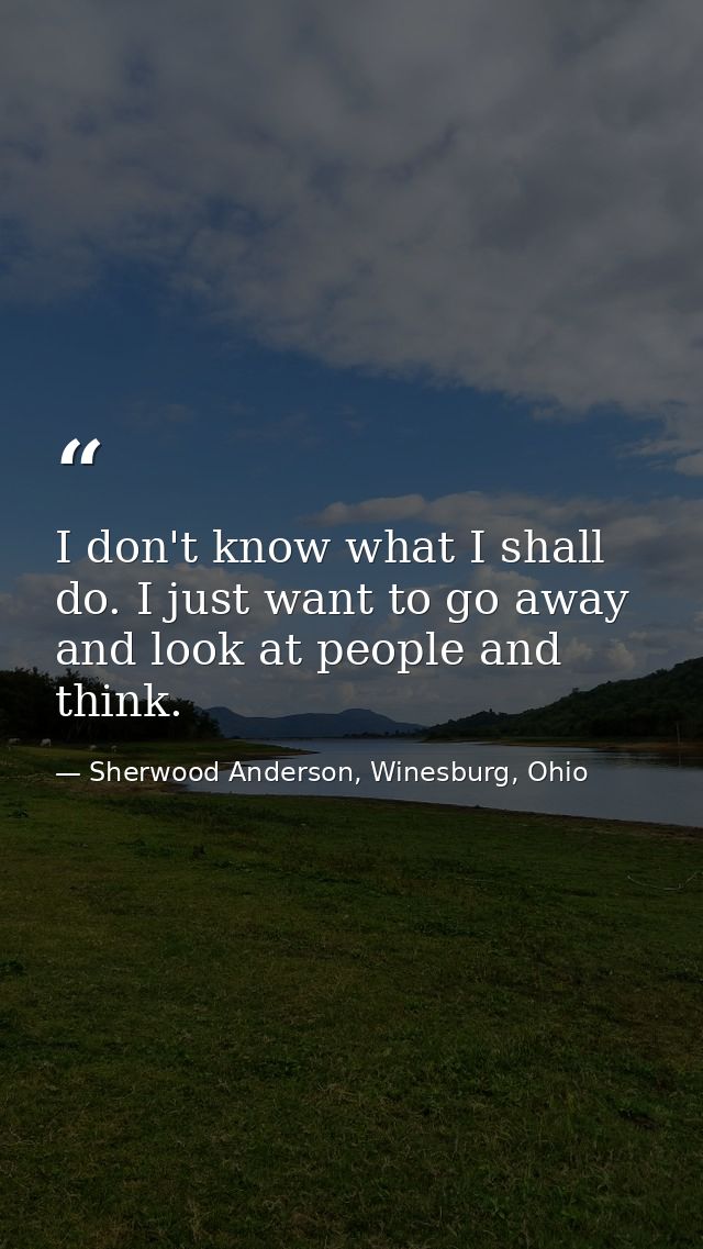 I don't know what I shall do. I just want to go away and look at people and think. — Sherwood Anderson, Winesburg, Ohio