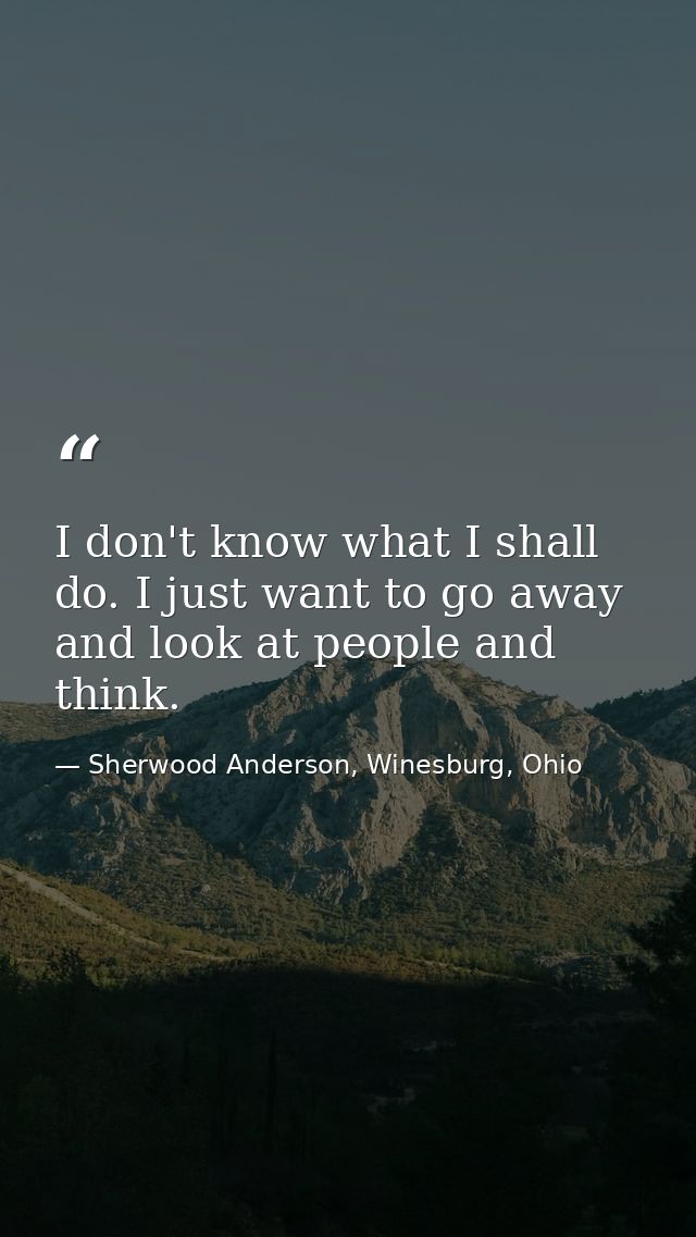 I don't know what I shall do. I just want to go away and look at people and think. — Sherwood Anderson, Winesburg, Ohio