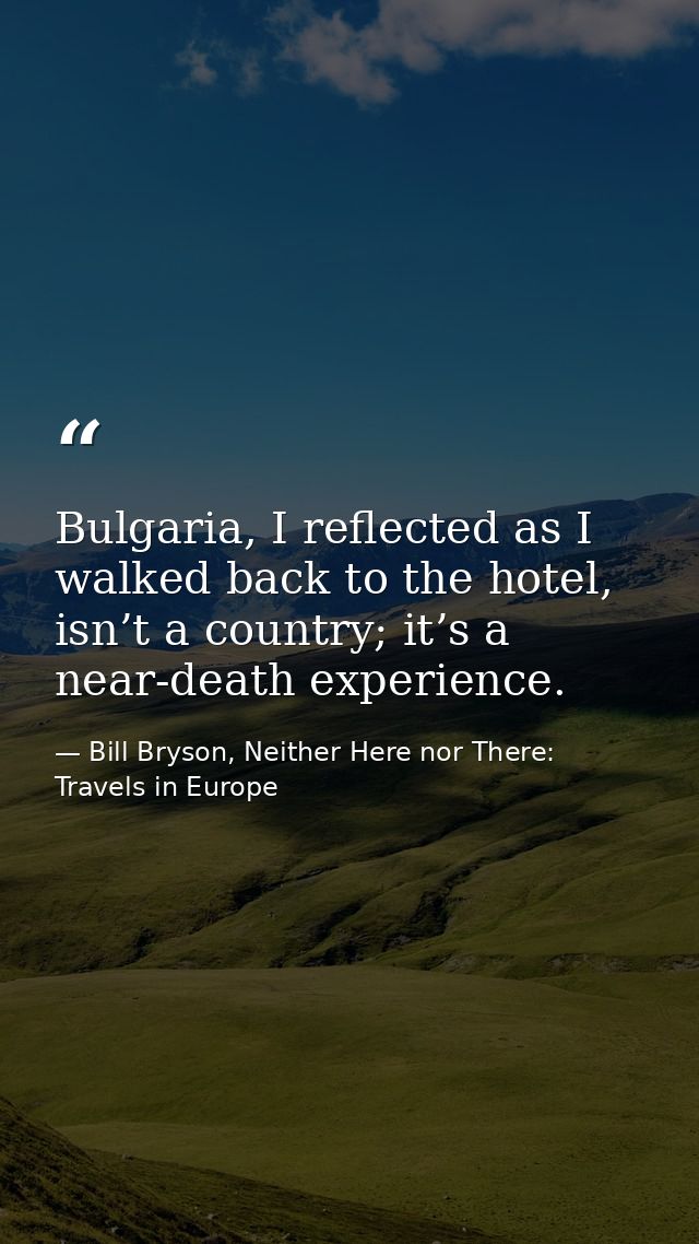 Bulgaria, I reflected as I walked back to the hotel, isn’t a country; it’s a near-death experience. — Bill Bryson, Neither Here nor There: Travels in Europe