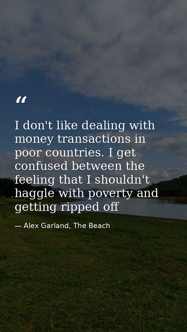 I don't like dealing with money transactions in poor countries. I get confused between the feeling that I shouldn't hagg — Alex Garland, The Beach