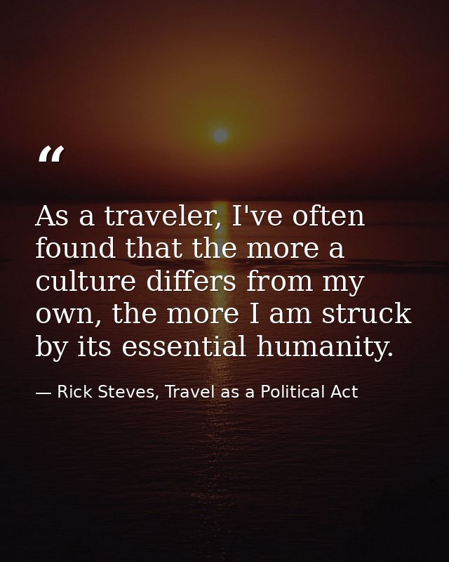As a traveler, I've often found that the more a culture differs from my own, the more I am struck by its essential human — Rick Steves, Travel as a Political Act