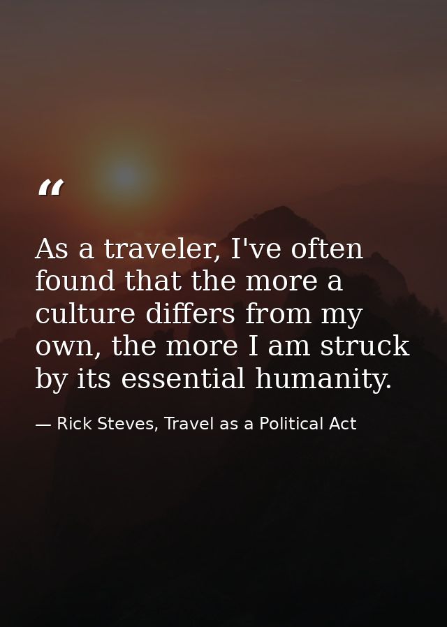 As a traveler, I've often found that the more a culture differs from my own, the more I am struck by its essential human — Rick Steves, Travel as a Political Act