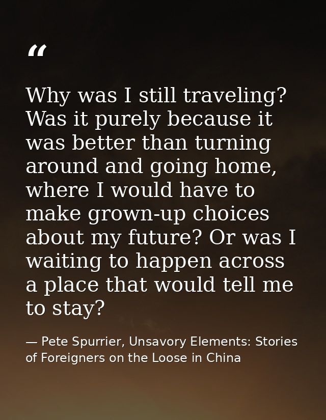 Why was I still traveling? Was it purely because it was better than turning around and going home, where I would have to — Pete Spurrier, Unsavory Elements: Stories of Foreigners on the Loose in China
