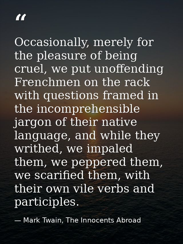 Occasionally, merely for the pleasure of being cruel, we put unoffending Frenchmen on the rack with questions framed in  — Mark Twain, The Innocents Abroad