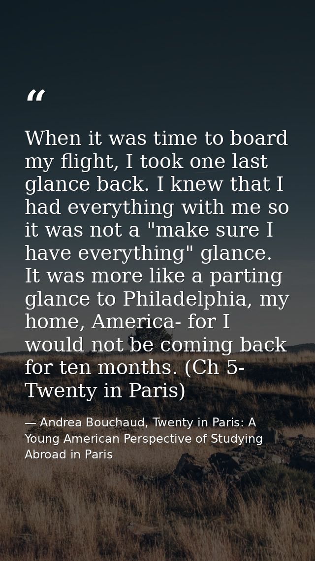 When it was time to board my flight, I took one last glance back. I knew that I had everything with me so it was not a " — Andrea Bouchaud, Twenty in Paris: A Young American Perspective of Studying Abroad in Paris