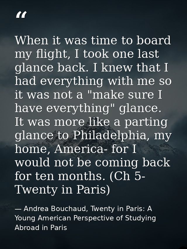 When it was time to board my flight, I took one last glance back. I knew that I had everything with me so it was not a " — Andrea Bouchaud, Twenty in Paris: A Young American Perspective of Studying Abroad in Paris