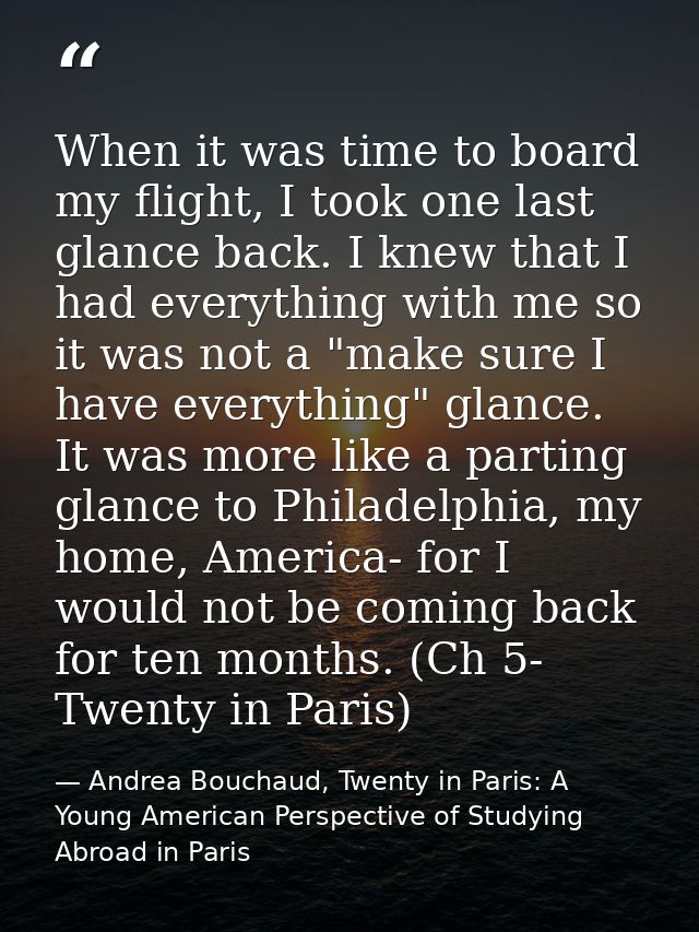 When it was time to board my flight, I took one last glance back. I knew that I had everything with me so it was not a " — Andrea Bouchaud, Twenty in Paris: A Young American Perspective of Studying Abroad in Paris