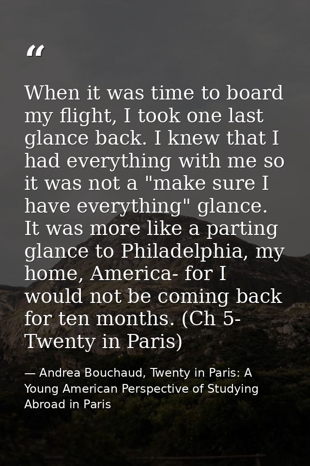 When it was time to board my flight, I took one last glance back. I knew that I had everything with me so it was not a " — Andrea Bouchaud, Twenty in Paris: A Young American Perspective of Studying Abroad in Paris