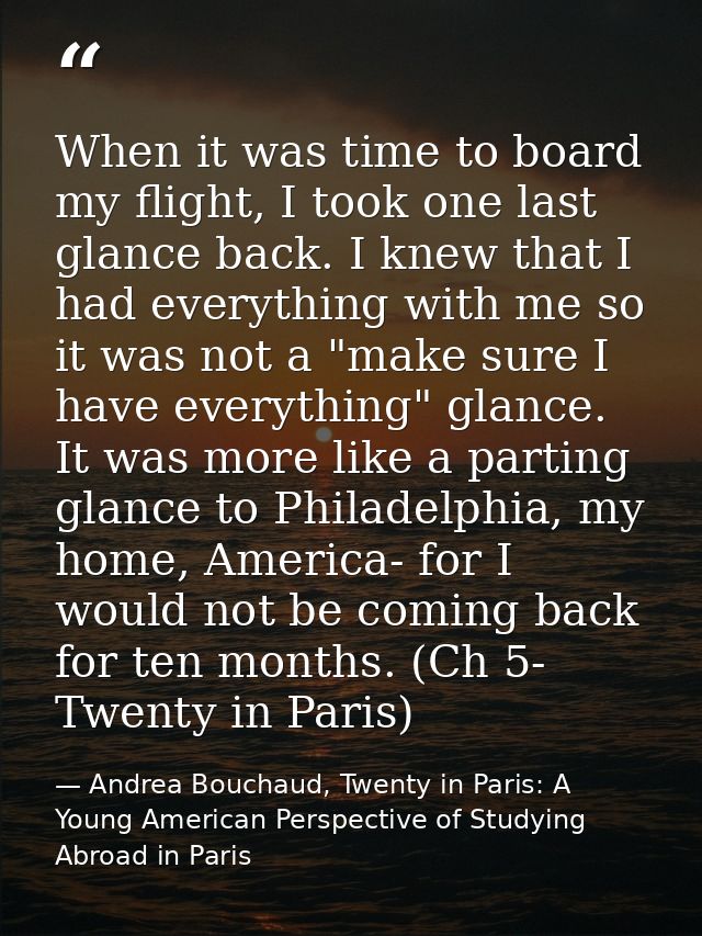 When it was time to board my flight, I took one last glance back. I knew that I had everything with me so it was not a " — Andrea Bouchaud, Twenty in Paris: A Young American Perspective of Studying Abroad in Paris