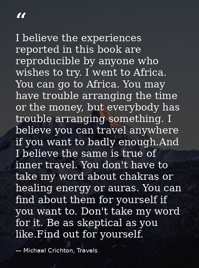 I believe the experiences reported in this book are reproducible by anyone who wishes to try. I went to Africa. You can  — Michael Crichton, Travels