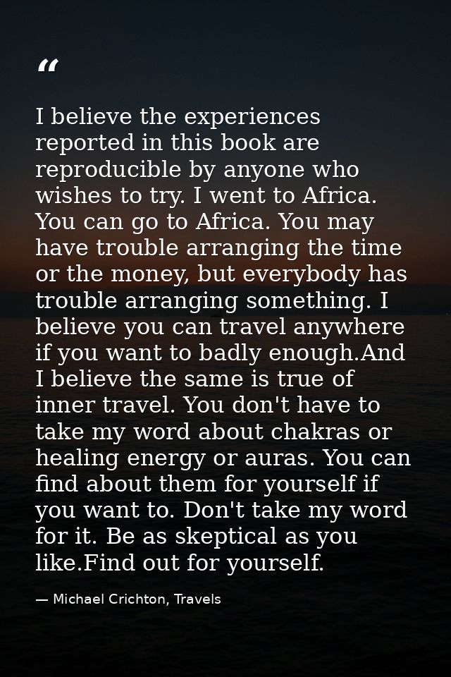 I believe the experiences reported in this book are reproducible by anyone who wishes to try. I went to Africa. You can  — Michael Crichton, Travels