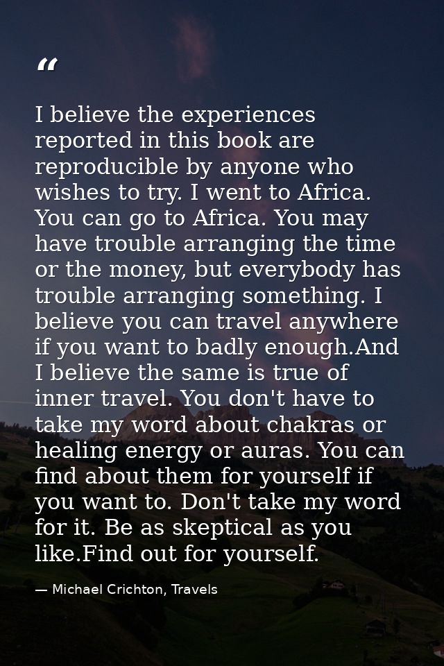 I believe the experiences reported in this book are reproducible by anyone who wishes to try. I went to Africa. You can  — Michael Crichton, Travels