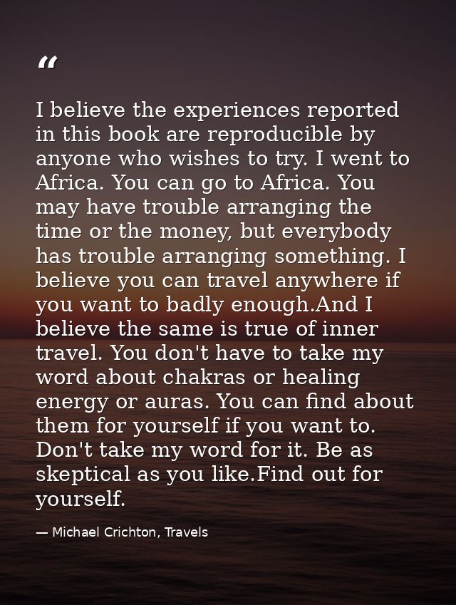I believe the experiences reported in this book are reproducible by anyone who wishes to try. I went to Africa. You can  — Michael Crichton, Travels