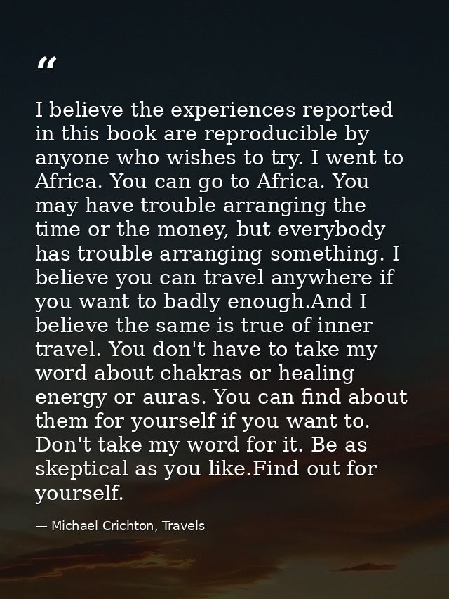 I believe the experiences reported in this book are reproducible by anyone who wishes to try. I went to Africa. You can  — Michael Crichton, Travels