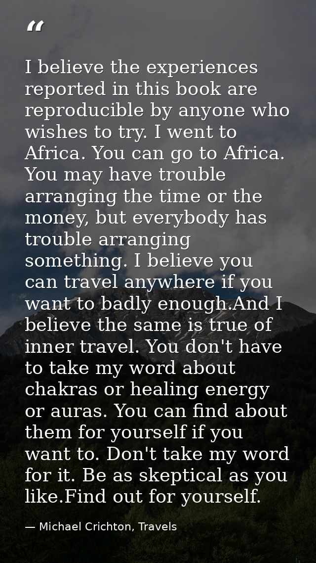 I believe the experiences reported in this book are reproducible by anyone who wishes to try. I went to Africa. You can  — Michael Crichton, Travels