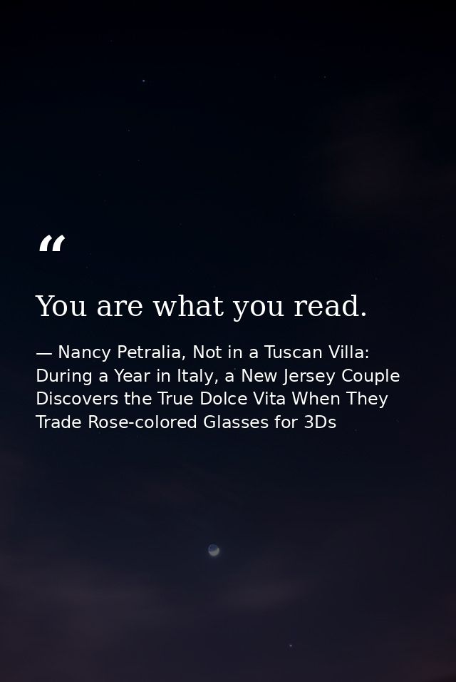 You are what you read. — Nancy Petralia, Not in a Tuscan Villa: During a Year in Italy, a New Jersey Couple Discovers the True Dolce Vita When They Trade Rose-colored Glasses for 3Ds