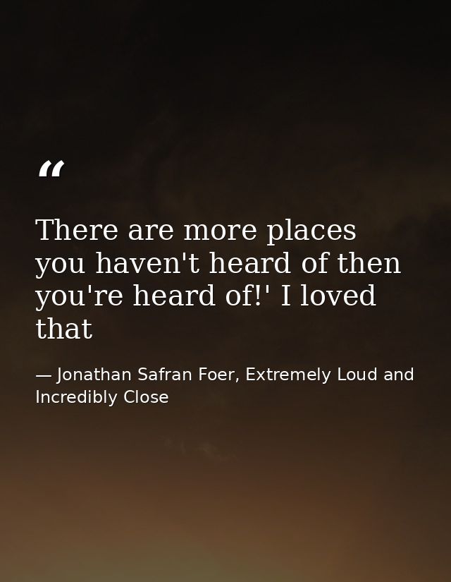 There are more places you haven't heard of then you're heard of!' I loved that — Jonathan Safran Foer, Extremely Loud and Incredibly Close