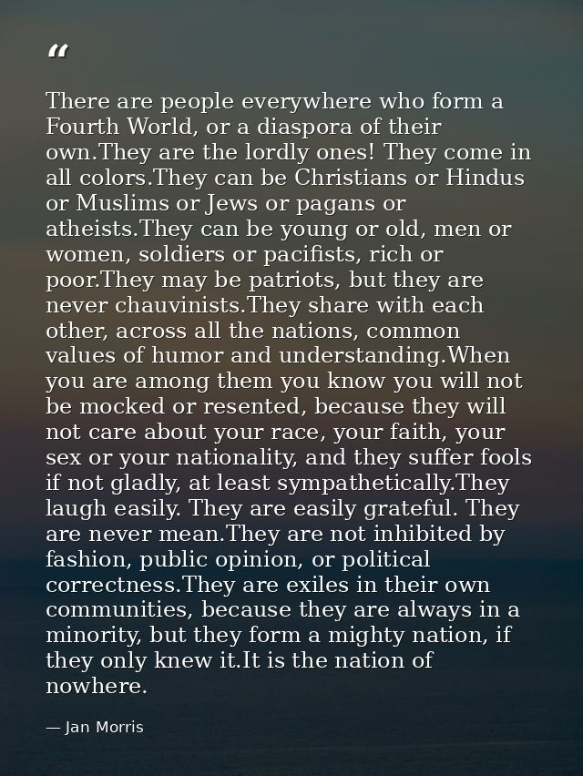 There are people everywhere who form a Fourth World, or a diaspora of their own.They are the lordly ones! They come in a — Jan Morris
