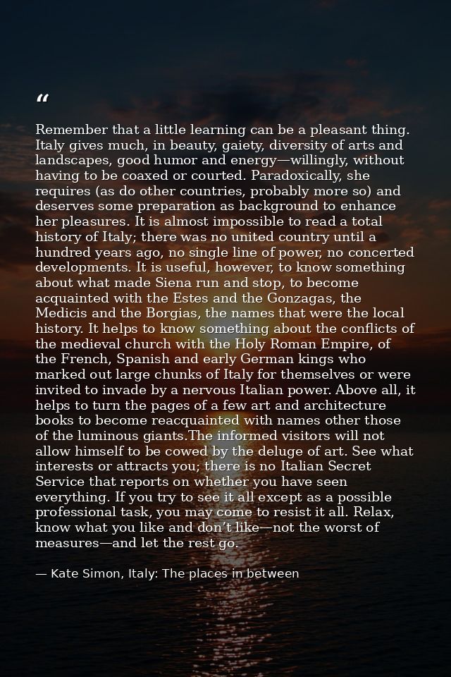 Remember that a little learning can be a pleasant thing. Italy gives much, in beauty, gaiety, diversity of arts and land — Kate Simon, Italy: The places in between